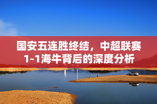 国安五连胜终结，中超联赛1-1海牛背后的深度分析