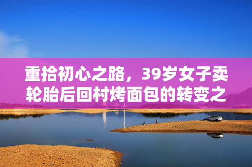 重拾初心之路，39岁女子卖轮胎后回村烤面包的转变之旅