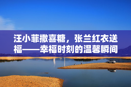 汪小菲撒喜糖，张兰红衣送福——幸福时刻的温馨瞬间