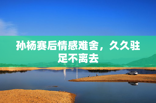 孙杨赛后情感难舍，久久驻足不离去