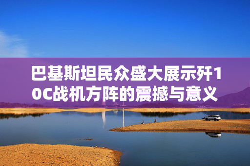 巴基斯坦民众盛大展示歼10C战机方阵的震撼与意义
