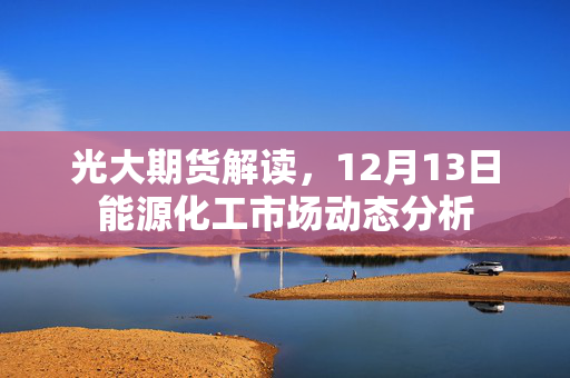 光大期货解读，12月13日能源化工市场动态分析