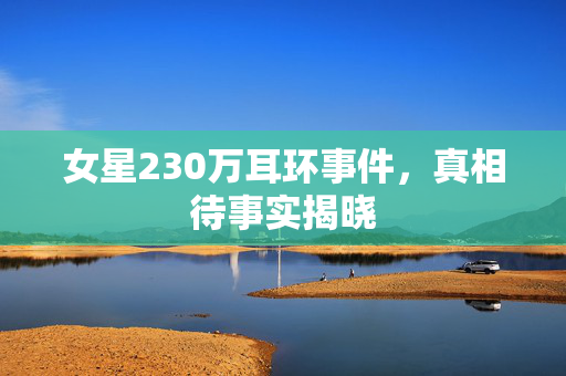 女星230万耳环事件，真相待事实揭晓