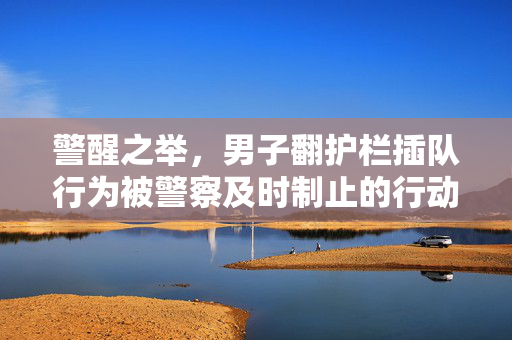 警醒之举，男子翻护栏插队行为被警察及时制止的行动