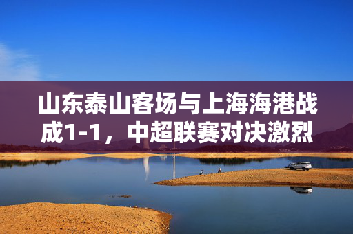 山东泰山客场与上海海港战成1-1，中超联赛对决激烈