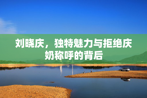 刘晓庆，独特魅力与拒绝庆奶称呼的背后