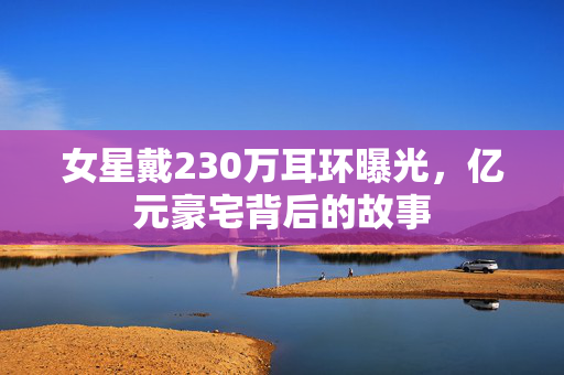 女星戴230万耳环曝光，亿元豪宅背后的故事