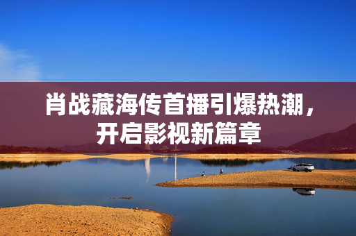 肖战藏海传首播引爆热潮，开启影视新篇章