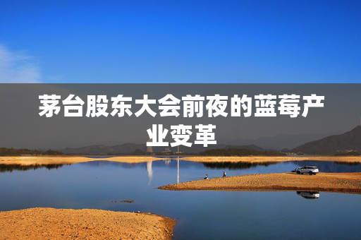 茅台股东大会前夜的蓝莓产业变革