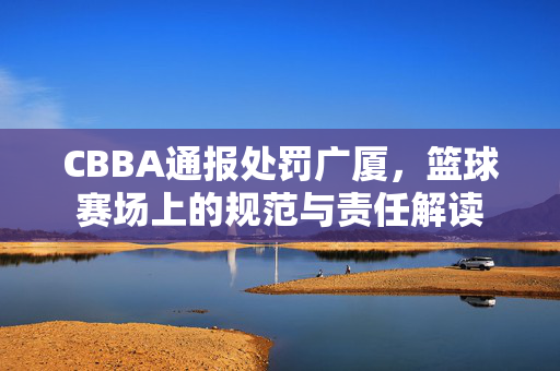 CBBA通报处罚广厦，篮球赛场上的规范与责任解读