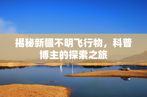 揭秘新疆不明飞行物，科普博主的探索之旅