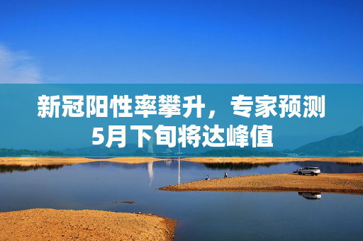 新冠阳性率攀升，专家预测5月下旬将达峰值