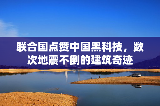 联合国点赞中国黑科技，数次地震不倒的建筑奇迹