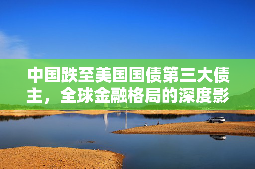 中国跌至美国国债第三大债主，全球金融格局的深度影响