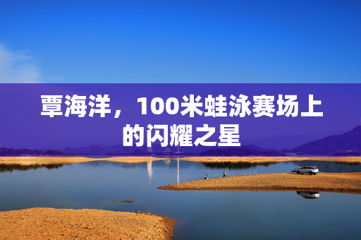 覃海洋，100米蛙泳赛场上的闪耀之星