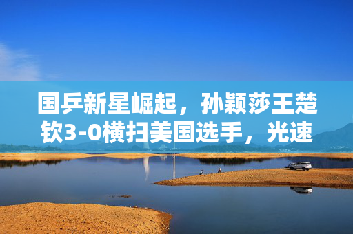 国乒新星崛起，孙颖莎王楚钦3-0横扫美国选手，光速晋级