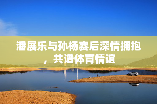 潘展乐与孙杨赛后深情拥抱，共谱体育情谊