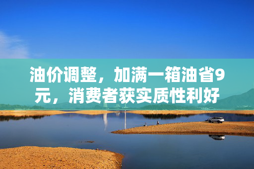 油价调整，加满一箱油省9元，消费者获实质性利好