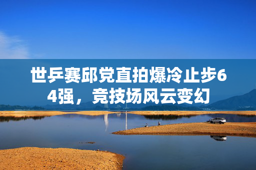 世乒赛邱党直拍爆冷止步64强，竞技场风云变幻