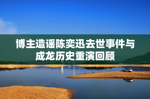 博主造谣陈奕迅去世事件与成龙历史重演回顾