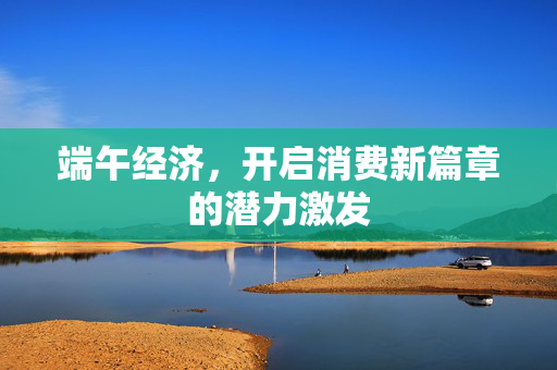 端午经济，开启消费新篇章的潜力激发