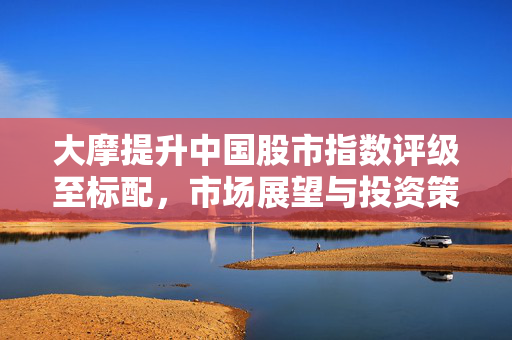 大摩提升中国股市指数评级至标配，市场展望与投资策略