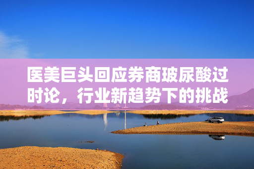 医美巨头回应券商玻尿酸过时论，行业新趋势下的挑战与机遇