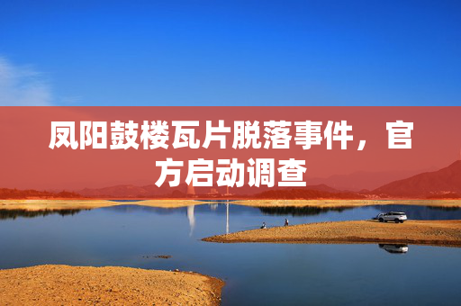 凤阳鼓楼瓦片脱落事件，官方启动调查
