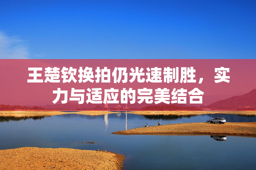 王楚钦换拍仍光速制胜，实力与适应的完美结合