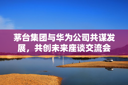 茅台集团与华为公司共谋发展，共创未来座谈交流会