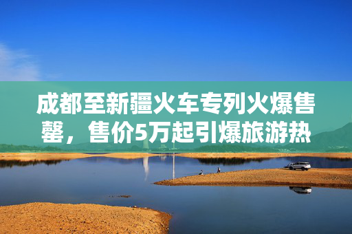 成都至新疆火车专列火爆售罄，售价5万起引爆旅游热潮