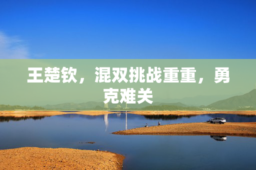 王楚钦，混双挑战重重，勇克难关