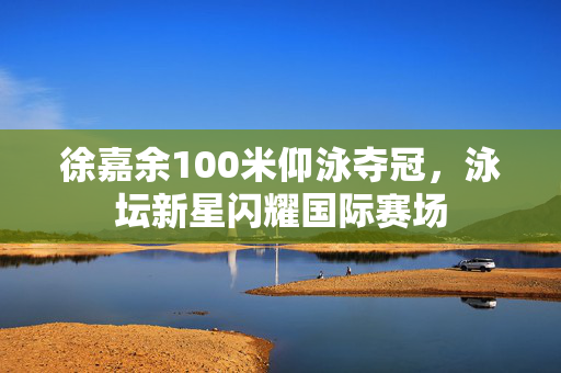 徐嘉余100米仰泳夺冠，泳坛新星闪耀国际赛场
