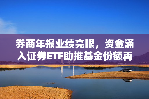券商年报业绩亮眼，资金涌入证券ETF助推基金份额再创新高