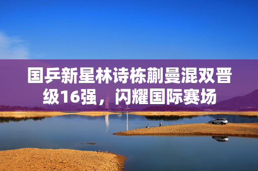 国乒新星林诗栋蒯曼混双晋级16强，闪耀国际赛场
