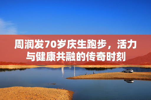 周润发70岁庆生跑步，活力与健康共融的传奇时刻