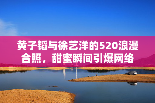 黄子韬与徐艺洋的520浪漫合照，甜蜜瞬间引爆网络