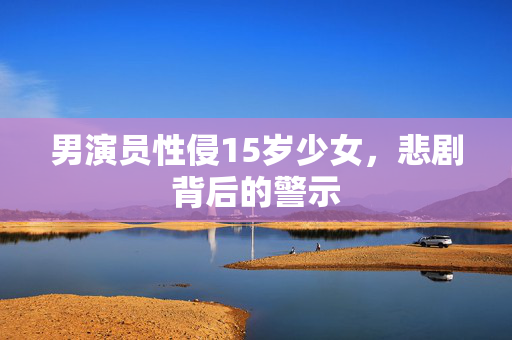 男演员性侵15岁少女，悲剧背后的警示