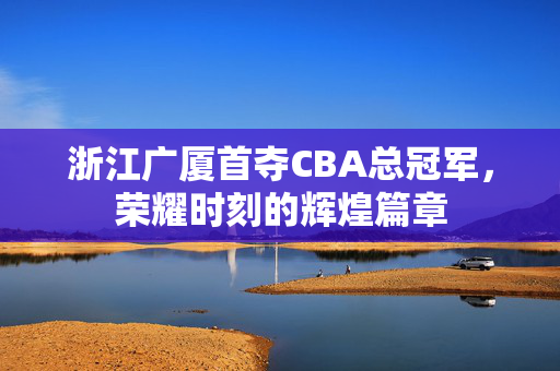 浙江广厦首夺CBA总冠军，荣耀时刻的辉煌篇章
