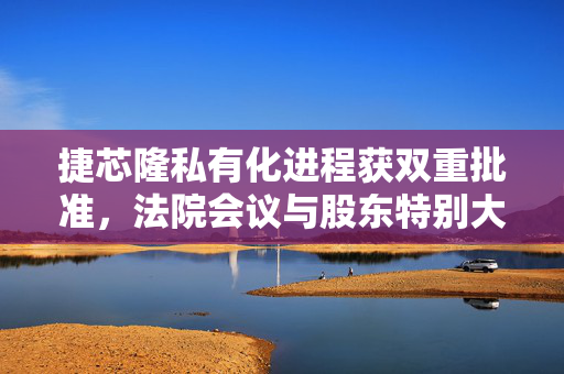 捷芯隆私有化进程获双重批准，法院会议与股东特别大会的肯定