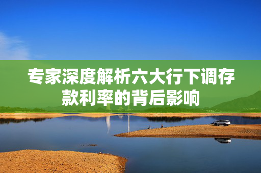 专家深度解析六大行下调存款利率的背后影响