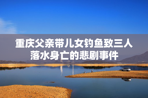 重庆父亲带儿女钓鱼致三人落水身亡的悲剧事件