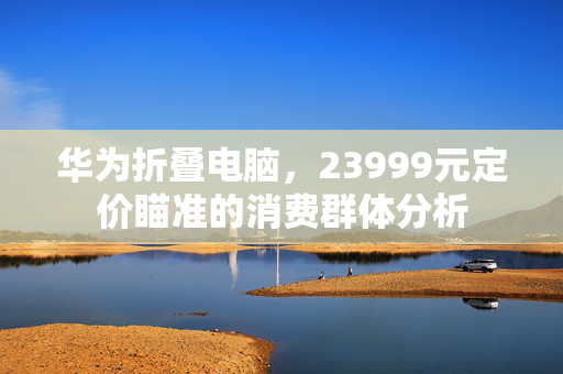 华为折叠电脑，23999元定价瞄准的消费群体分析