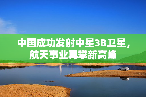 中国成功发射中星3B卫星，航天事业再攀新高峰