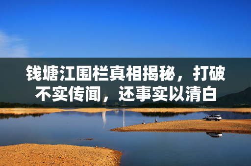 钱塘江围栏真相揭秘，打破不实传闻，还事实以清白