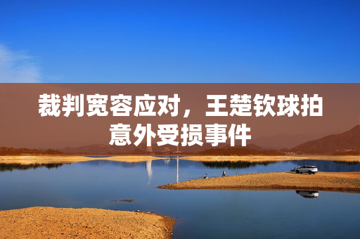 裁判宽容应对，王楚钦球拍意外受损事件