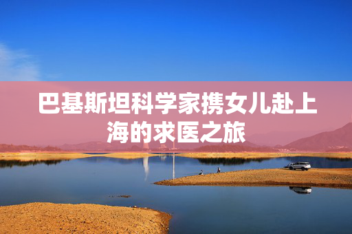 巴基斯坦科学家携女儿赴上海的求医之旅