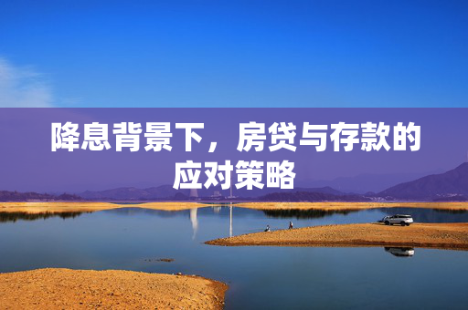 降息背景下，房贷与存款的应对策略