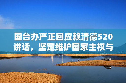 国台办严正回应赖清德520讲话，坚定维护国家主权与领土完整，不惧任何挑战