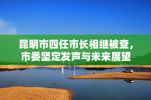 昆明市四任市长相继被查，市委坚定发声与未来展望